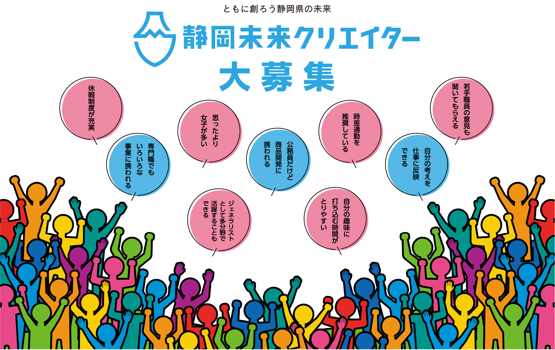 ともに創ろう静岡県の未来　静岡未来クリエイター　大募集　休暇制度が充実　思ったより女子が多い　公務員だけど商品開発に携われる　専門職でもいろいろな事業に携われる　ジェネラリストとして多分野で活躍することもできる　時差通勤を推奨している　自分の趣味に打ち込む時間がとりやすい　自分の考えを仕事に反映できる　若手職員の意見も聞いてもらえる