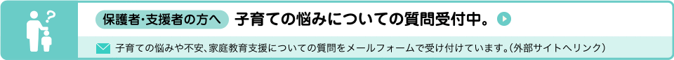 保護者・支援者の方へ　子育ての悩みについての質問受付中。子育ての悩みや不安、家庭教育支援についての質問をメールフォームで受け付けています。（外部サイトへリンク）（外部リンク・新しいウィンドウで開きます）