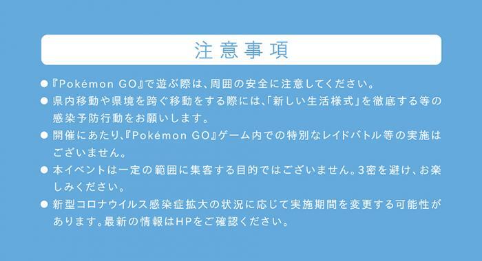 写真：注意事項の案内　『Pokemon GO』で遊ぶ際は、周囲の安全に注意してください。　県内移動や県境を跨ぐ移動をする際には、「新しい生活様式」を徹底する等の感染予防行動をお願いします。　開催にあたり、『Pokemon GO』ゲーム内での特別なレイドバトル等の実施はございません。　本イベントは一定の範囲に集客する目的ではございません。3密を避け、お楽しみください。　新型コロナウイルス感染症拡大の状況に応じて実施期間を変更する可能性があります。最新の情報はHPをご確認ください。