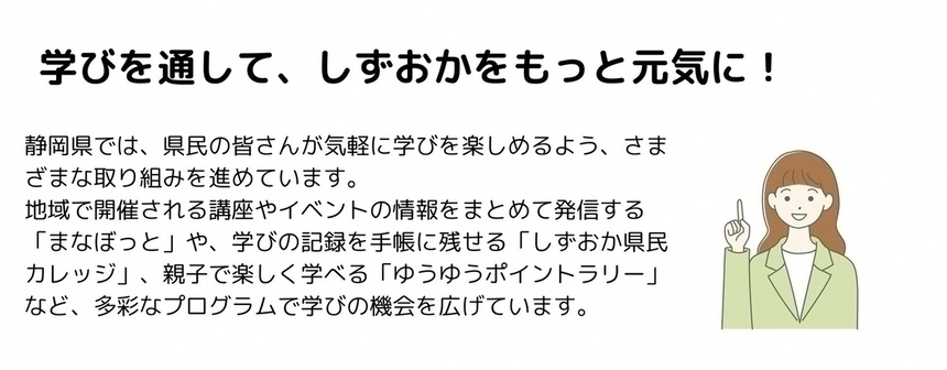 学びを通して、しずおかをもっと元気に　静岡県では、県民の皆さんが気軽に学びを楽しめるよう、さまざまな取り組みを進めています。地域で開催される講座やイベントの情報をまとめて発信する「まなぼっと」や、学びの記録を手帳に残せる「しずおか県民カレッジ」、親子で楽しく学べる「ゆうゆうポイントラリー」など、多彩なプログラムで学びの機会を広げています。
