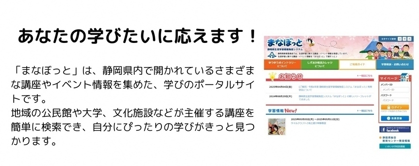 あなたの学びたいに応えます　まなぼっとは、静岡県内で開かれているさまざまな講座やイベント情報を集めた、学びのポータルサイトです。地域の公民館や大学、文化施設など主催する講座を簡単に検索でき、自分にぴったりの学びがきっと見つかります。