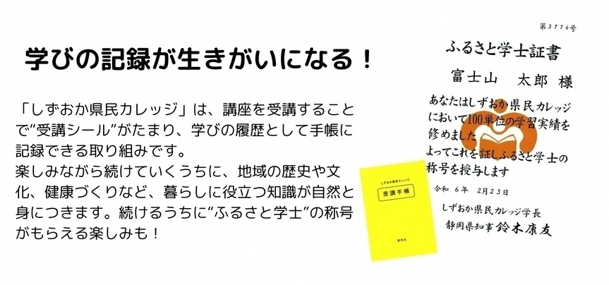 学びの記録が生きがいになる　しずおか県民カレッジは、講座を受講することで受講シールがたまり、学びの履歴として手帳に記録できる取り組みです。楽しみながら続けていくうちに、地域の歴史や文化、健康づくりなど、暮らしに役立つ知識が自然と身につきます。続けるうちにふるさと学士の称号がもらえる楽しみも
