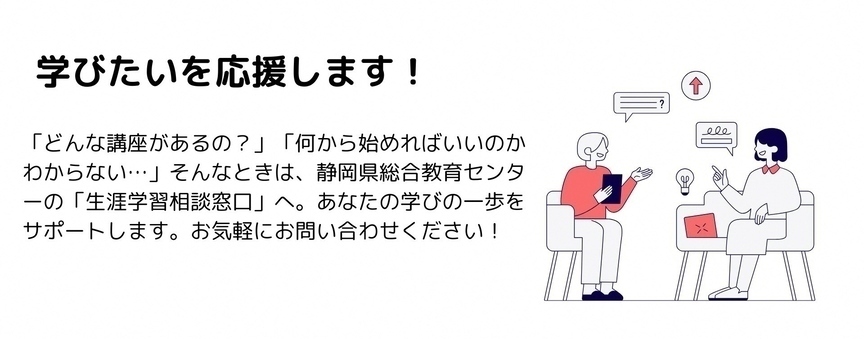 学びたいを応援します　どんな講座があるの？何から始めればいいのかわからない・・・　そんなときは、静岡県総合教育センターの生涯学習相談窓口へ。あなたの学びの一歩をサポートします。お気軽にお問い合わせください！